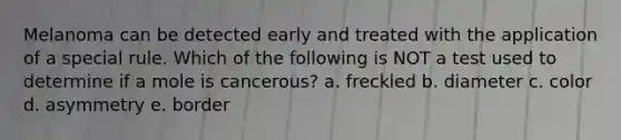 Melanoma can be detected early and treated with the application of a special rule. Which of the following is NOT a test used to determine if a mole is cancerous? a. freckled b. diameter c. color d. asymmetry e. border