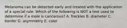 Melanoma can be detected early and treated with the application of a special rule. Which of the following is NOT a test used to determine if a mole is cancerous? A. freckles B. diameter C. border D. asymmetry E. color