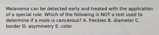 Melanoma can be detected early and treated with the application of a special rule. Which of the following is NOT a test used to determine if a mole is cancerous? A. freckles B. diameter C. border D. asymmetry E. color