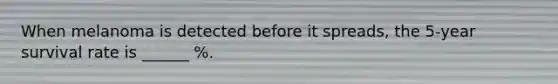 When melanoma is detected before it spreads, the 5-year survival rate is ______ %.