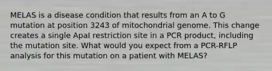 MELAS is a disease condition that results from an A to G mutation at position 3243 of mitochondrial genome. This change creates a single ApaI restriction site in a PCR product, including the mutation site. What would you expect from a PCR-RFLP analysis for this mutation on a patient with MELAS?