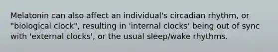 Melatonin can also affect an individual's circadian rhythm, or "biological clock", resulting in 'internal clocks' being out of sync with 'external clocks', or the usual sleep/wake rhythms.