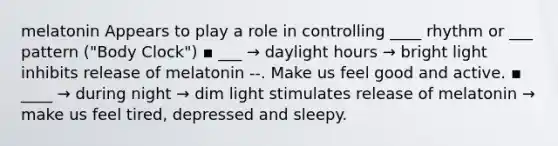 melatonin Appears to play a role in controlling ____ rhythm or ___ pattern ("Body Clock") ▪ ___ → daylight hours → bright light inhibits release of melatonin --. Make us feel good and active. ▪ ____ → during night → dim light stimulates release of melatonin → make us feel tired, depressed and sleepy.