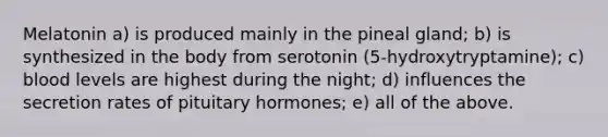 Melatonin a) is produced mainly in the pineal gland; b) is synthesized in the body from serotonin (5-hydroxytryptamine); c) blood levels are highest during the night; d) influences the secretion rates of pituitary hormones; e) all of the above.