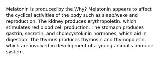 Melatonin is produced by the Why? Melatonin appears to affect the cyclical activities of the body such as sleep/wake and reproduction. The kidney produces erythropoietin, which stimulates red blood cell production. <a href='https://www.questionai.com/knowledge/kLccSGjkt8-the-stomach' class='anchor-knowledge'>the stomach</a> produces gastrin, secretin, and cholecystokinin hormones, which aid in digestion. The thymus produces thymosin and thymopoietin, which are involved in development of a young animal's immune system.