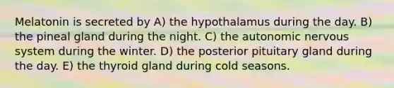 Melatonin is secreted by A) the hypothalamus during the day. B) the pineal gland during the night. C) the autonomic nervous system during the winter. D) the posterior pituitary gland during the day. E) the thyroid gland during cold seasons.