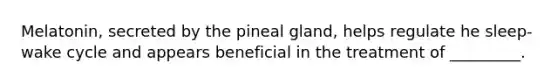 Melatonin, secreted by the pineal gland, helps regulate he sleep-wake cycle and appears beneficial in the treatment of _________.