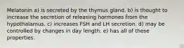 Melatonin a) is secreted by the thymus gland. b) is thought to increase the secretion of releasing hormones from the hypothalamus. c) increases FSH and LH secretion. d) may be controlled by changes in day length. e) has all of these properties.