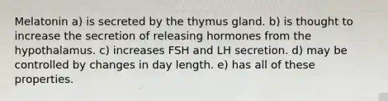 Melatonin a) is secreted by the thymus gland. b) is thought to increase the secretion of releasing hormones from the hypothalamus. c) increases FSH and LH secretion. d) may be controlled by changes in day length. e) has all of these properties.