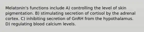 Melatonin's functions include A) controlling the level of skin pigmentation. B) stimulating secretion of cortisol by the adrenal cortex. C) inhibiting secretion of GnRH from the hypothalamus. D) regulating blood calcium levels.