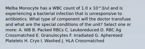 Melba Monocyte has a WBC count of 1.0 x 10^3/ul and is experiencing a bacterial infection that is unresponsive to antibiotics. What type of component will the doctor transfuse and what are the special conditions of the unit? Select one or more: A. WB B. Packed RBCs C. Leukoreduced D. RBC Ag Crossmatched E. Granulocytes F. Irradiated G. Apheresed Platelets H. Cryo I. Washed J. HLA Crossmatched