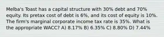 Melba's Toast has a capital structure with 30% debt and 70% equity. Its pretax cost of debt is 6%, and its cost of equity is 10%. The firm's marginal corporate income tax rate is 35%. What is the appropriate WACC? A) 8.17% B) 6.35% C) 8.80% D) 7.44%