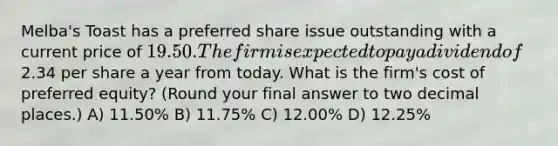 Melba's Toast has a preferred share issue outstanding with a current price of 19.50. The firm is expected to pay a dividend of2.34 per share a year from today. What is the firm's cost of preferred equity? (Round your final answer to two decimal places.) A) 11.50% B) 11.75% C) 12.00% D) 12.25%