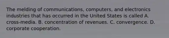 The melding of communications, computers, and electronics industries that has occurred in the United States is called A. cross-media. B. concentration of revenues. C. convergence. D. corporate cooperation.