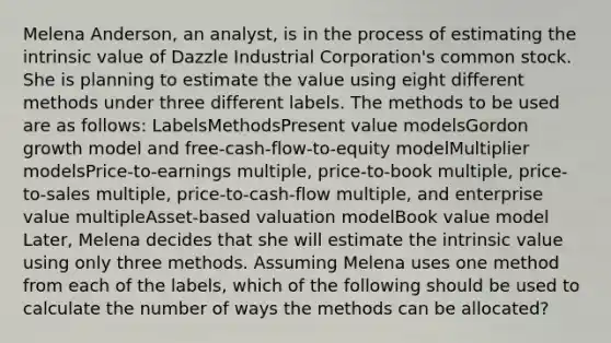 Melena Anderson, an analyst, is in the process of estimating the intrinsic value of Dazzle Industrial Corporation's common stock. She is planning to estimate the value using eight different methods under three different labels. The methods to be used are as follows: LabelsMethodsPresent value modelsGordon growth model and free‐cash‐flow‐to‐equity modelMultiplier modelsPrice‐to‐earnings multiple, price‐to‐book multiple, price‐to‐sales multiple, price‐to‐cash‐flow multiple, and enterprise value multipleAsset‐based valuation modelBook value model Later, Melena decides that she will estimate the intrinsic value using only three methods. Assuming Melena uses one method from each of the labels, which of the following should be used to calculate the number of ways the methods can be allocated?