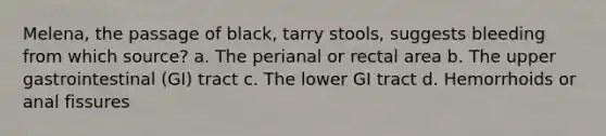 Melena, the passage of black, tarry stools, suggests bleeding from which source? a. The perianal or rectal area b. The upper gastrointestinal (GI) tract c. The lower GI tract d. Hemorrhoids or anal fissures