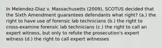 In Melendez-Diaz v. Massachusetts (2009), SCOTUS decided that the Sixth Amendment guarantees defendants what right? (a.) the right to have use of forensic lab technicians (b.) the right to cross-examine forensic lab technicians (c.) the right to call an expert witness, but only to refute the prosecution's expert witness (d.) the right to call expert witnesses