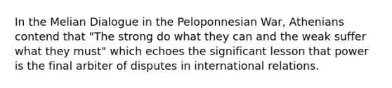 In the Melian Dialogue in the Peloponnesian War, Athenians contend that "The strong do what they can and the weak suffer what they must" which echoes the significant lesson that power is the final arbiter of disputes in international relations.