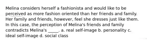 Melina considers herself a fashionista and would like to be perceived as more fashion oriented than her friends and family. Her family and friends, however, feel she dresses just like them. In this case, the perception of Melina's friends and family contradicts Melina's _____. a. real self-image b. personality c. ideal self-image d. social class