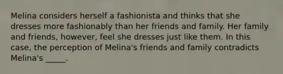 ​Melina considers herself a fashionista and thinks that she dresses more fashionably than her friends and family. Her family and friends, however, feel she dresses just like them. In this case, the perception of Melina's friends and family contradicts Melina's _____.