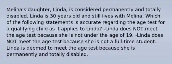 Melina's daughter, Linda, is considered permanently and totally disabled. Linda is 30 years old and still lives with Melina. Which of the following statements is accurate regarding the age test for a qualifying child as it applies to Linda? -Linda does NOT meet the age test because she is not under the age of 19. -Linda does NOT meet the age test because she is not a full-time student. -Linda is deemed to meet the age test because she is permanently and totally disabled.