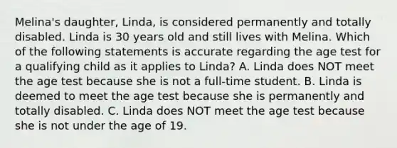 Melina's daughter, Linda, is considered permanently and totally disabled. Linda is 30 years old and still lives with Melina. Which of the following statements is accurate regarding the age test for a qualifying child as it applies to Linda? A. Linda does NOT meet the age test because she is not a full-time student. B. Linda is deemed to meet the age test because she is permanently and totally disabled. C. Linda does NOT meet the age test because she is not under the age of 19.