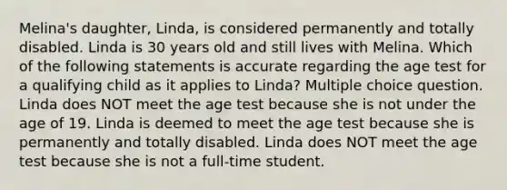 Melina's daughter, Linda, is considered permanently and totally disabled. Linda is 30 years old and still lives with Melina. Which of the following statements is accurate regarding the age test for a qualifying child as it applies to Linda? Multiple choice question. Linda does NOT meet the age test because she is not under the age of 19. Linda is deemed to meet the age test because she is permanently and totally disabled. Linda does NOT meet the age test because she is not a full-time student.