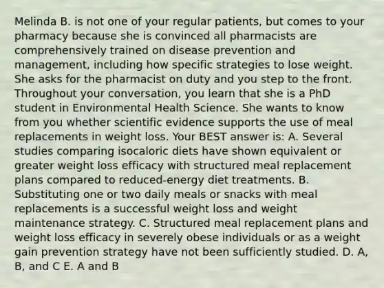 Melinda B. is not one of your regular patients, but comes to your pharmacy because she is convinced all pharmacists are comprehensively trained on disease prevention and management, including how specific strategies to lose weight. She asks for the pharmacist on duty and you step to the front. Throughout your conversation, you learn that she is a PhD student in Environmental Health Science. She wants to know from you whether scientific evidence supports the use of meal replacements in weight loss. Your BEST answer is: A. Several studies comparing isocaloric diets have shown equivalent or greater weight loss efficacy with structured meal replacement plans compared to reduced-energy diet treatments. B. Substituting one or two daily meals or snacks with meal replacements is a successful weight loss and weight maintenance strategy. C. Structured meal replacement plans and weight loss efficacy in severely obese individuals or as a weight gain prevention strategy have not been sufficiently studied. D. A, B, and C E. A and B