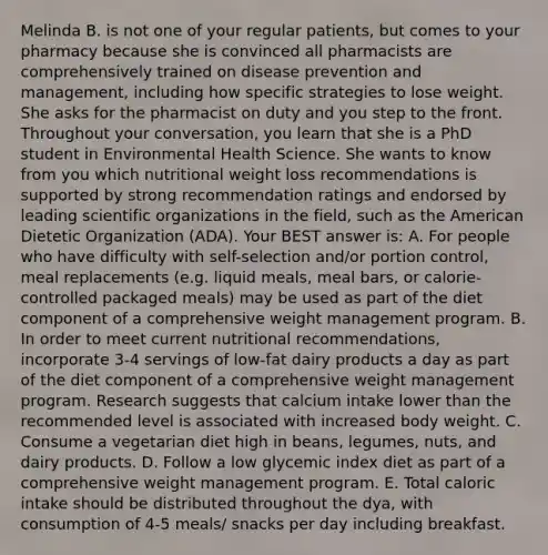 Melinda B. is not one of your regular patients, but comes to your pharmacy because she is convinced all pharmacists are comprehensively trained on disease prevention and management, including how specific strategies to lose weight. She asks for the pharmacist on duty and you step to the front. Throughout your conversation, you learn that she is a PhD student in Environmental Health Science. She wants to know from you which nutritional weight loss recommendations is supported by strong recommendation ratings and endorsed by leading scientific organizations in the field, such as the American Dietetic Organization (ADA). Your BEST answer is: A. For people who have difficulty with self-selection and/or portion control, meal replacements (e.g. liquid meals, meal bars, or calorie-controlled packaged meals) may be used as part of the diet component of a comprehensive weight management program. B. In order to meet current nutritional recommendations, incorporate 3-4 servings of low-fat dairy products a day as part of the diet component of a comprehensive weight management program. Research suggests that calcium intake lower than the recommended level is associated with increased body weight. C. Consume a vegetarian diet high in beans, legumes, nuts, and dairy products. D. Follow a low glycemic index diet as part of a comprehensive weight management program. E. Total caloric intake should be distributed throughout the dya, with consumption of 4-5 meals/ snacks per day including breakfast.