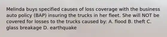 Melinda buys specified causes of loss coverage with the business auto policy (BAP) insuring the trucks in her fleet. She will NOT be covered for losses to the trucks caused by: A. flood B. theft C. glass breakage D. earthquake