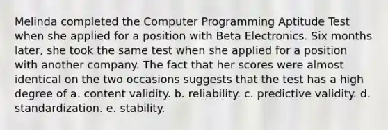 Melinda completed the Computer Programming Aptitude Test when she applied for a position with Beta Electronics. Six months later, she took the same test when she applied for a position with another company. The fact that her scores were almost identical on the two occasions suggests that the test has a high degree of a. content validity. b. reliability. c. predictive validity. d. standardization. e. stability.