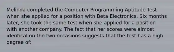 Melinda completed the Computer Programming Aptitude Test when she applied for a position with Beta Electronics. Six months later, she took the same test when she applied for a position with another company. The fact that her scores were almost identical on the two occasions suggests that the test has a high degree of: