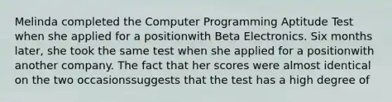 Melinda completed the Computer Programming Aptitude Test when she applied for a positionwith Beta Electronics. Six months later, she took the same test when she applied for a positionwith another company. The fact that her scores were almost identical on the two occasionssuggests that the test has a high degree of