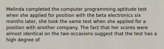 Melinda completed the computer programming aptitude test when she applied for position with the beta electronics six months later, she took the same test when she applied for a position with another company. The fact that her scores were almost identical on the two occasions suggest that the test has a high degree of