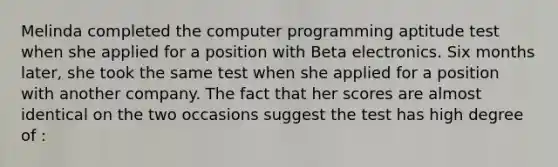 Melinda completed the computer programming aptitude test when she applied for a position with Beta electronics. Six months later, she took the same test when she applied for a position with another company. The fact that her scores are almost identical on the two occasions suggest the test has high degree of :