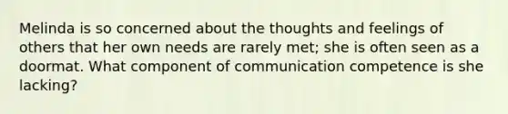 Melinda is so concerned about the thoughts and feelings of others that her own needs are rarely met; she is often seen as a doormat. What component of communication competence is she lacking?