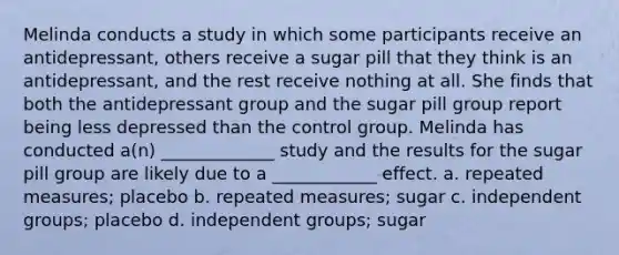 Melinda conducts a study in which some participants receive an antidepressant, others receive a sugar pill that they think is an antidepressant, and the rest receive nothing at all. She finds that both the antidepressant group and the sugar pill group report being less depressed than the control group. Melinda has conducted a(n) _____________ study and the results for the sugar pill group are likely due to a ____________ effect. a. repeated measures; placebo b. repeated measures; sugar c. independent groups; placebo d. independent groups; sugar