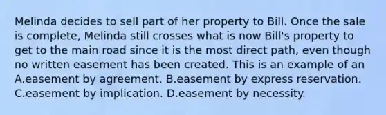 Melinda decides to sell part of her property to Bill. Once the sale is complete, Melinda still crosses what is now Bill's property to get to the main road since it is the most direct path, even though no written easement has been created. This is an example of an A.easement by agreement. B.easement by express reservation. C.easement by implication. D.easement by necessity.