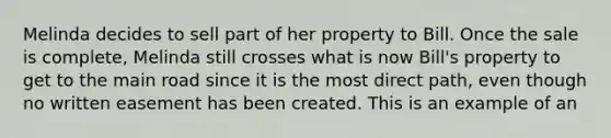 Melinda decides to sell part of her property to Bill. Once the sale is complete, Melinda still crosses what is now Bill's property to get to the main road since it is the most direct path, even though no written easement has been created. This is an example of an