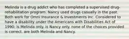 Melinda is a drug addict who has completed a supervised drug-rehabilitation program. Nancy used drugs casually in the past. Both work for Omni Insurance & Investments Inc. Considered to have a disability under the Americans with Disabilities Act of 1990: is Melinda only. is Nancy only. none of the choices provided is correct. are both Melinda and Nancy.