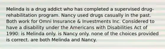 Melinda is a drug addict who has completed a supervised drug-rehabilitation program. Nancy used drugs casually in the past. Both work for Omni Insurance & Investments Inc. Considered to have a disability under the Americans with Disabilities Act of 1990: is Melinda only. is Nancy only. none of the choices provided is correct. are both Melinda and Nancy.