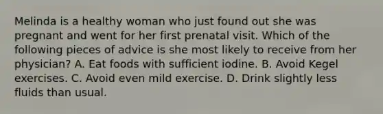 Melinda is a healthy woman who just found out she was pregnant and went for her first prenatal visit. Which of the following pieces of advice is she most likely to receive from her physician? A. Eat foods with sufficient iodine. B. Avoid Kegel exercises. C. Avoid even mild exercise. D. Drink slightly less fluids than usual.