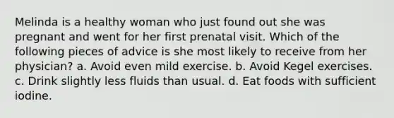 Melinda is a healthy woman who just found out she was pregnant and went for her first prenatal visit. Which of the following pieces of advice is she most likely to receive from her physician? a. Avoid even mild exercise. b. Avoid Kegel exercises. c. Drink slightly less fluids than usual. d. Eat foods with sufficient iodine.