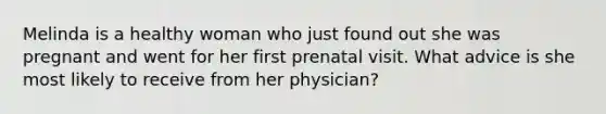 Melinda is a healthy woman who just found out she was pregnant and went for her first prenatal visit. What advice is she most likely to receive from her physician?