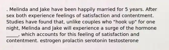 . Melinda and Jake have been happily married for 5 years. After sex both experience feelings of satisfaction and contentment. Studies have found that, unlike couples who "hook up" for one night, Melinda and Jake will experience a surge of the hormone _____, which accounts for this feeling of satisfaction and contentment. estrogen prolactin serotonin testosterone