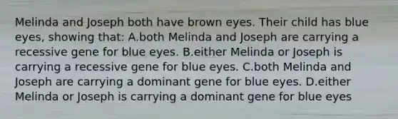 Melinda and Joseph both have brown eyes. Their child has blue eyes, showing that: A.both Melinda and Joseph are carrying a recessive gene for blue eyes. B.either Melinda or Joseph is carrying a recessive gene for blue eyes. C.both Melinda and Joseph are carrying a dominant gene for blue eyes. D.either Melinda or Joseph is carrying a dominant gene for blue eyes