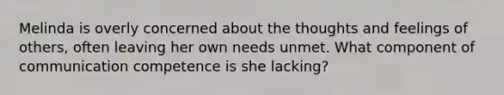 Melinda is overly concerned about the thoughts and feelings of others, often leaving her own needs unmet. What component of communication competence is she lacking?