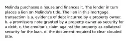 Melinda purchases a house and finances it. The lender in turn places a lien on Melinda's title. The lien in this mortgage transaction is a. evidence of debt incurred by a property owner. b. a promissory note granted by a property owner as security for a debt. c. the creditor's claim against the property as collateral security for the loan. d. the document required to clear clouded title.