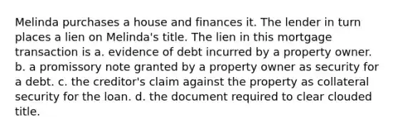 Melinda purchases a house and finances it. The lender in turn places a lien on Melinda's title. The lien in this mortgage transaction is a. evidence of debt incurred by a property owner. b. a promissory note granted by a property owner as security for a debt. c. the creditor's claim against the property as collateral security for the loan. d. the document required to clear clouded title.