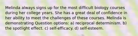 Melinda always signs up for the most difficult biology courses during her college years. She has a great deal of confidence in her ability to meet the challenges of these courses. Melinda is demonstrating Question options: a) reciprocal determinism. b) the spotlight effect. c) self-efficacy. d) self-esteem.